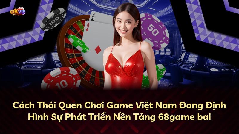 Cách Thói Quen Chơi Game Việt Nam Đang Định Hình Sự Phát Triển Nền Tảng 68game bai